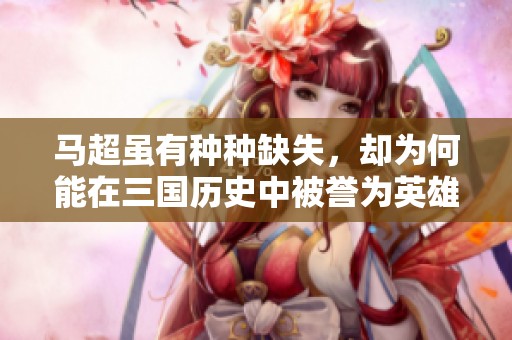 马超虽有种种缺失，却为何能在三国历史中被誉为英雄人物
