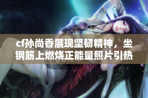 cf孙尚香展现坚韧精神，坐钢筋上燃烧正能量照片引热议