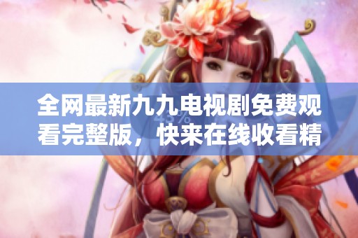 全网最新九九电视剧免费观看完整版，快来在线收看精彩剧情！