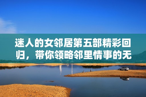 迷人的女邻居第五部精彩回归，带你领略邻里情事的无限魅力