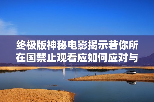 终极版神秘电影揭示若你所在国禁止观看应如何应对与离开的真相