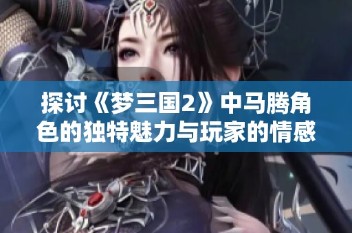 探讨《梦三国2》中马腾角色的独特魅力与玩家的情感共鸣