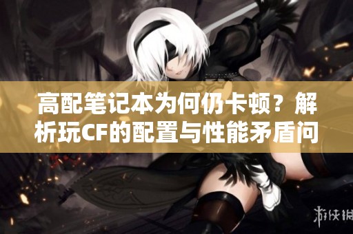 高配笔记本为何仍卡顿？解析玩CF的配置与性能矛盾问题