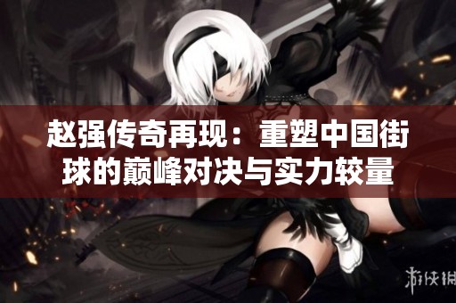 赵强传奇再现：重塑中国街球的巅峰对决与实力较量