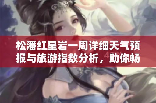 松潘红星岩一周详细天气预报与旅游指数分析，助你畅游无忧