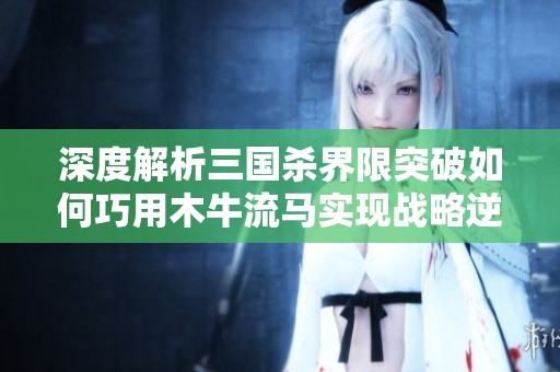 深度解析三国杀界限突破如何巧用木牛流马实现战略逆转