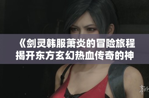 《剑灵韩服萧炎的冒险旅程揭开东方玄幻热血传奇的神秘面纱》