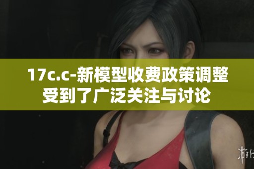 17c.c-新模型收费政策调整受到了广泛关注与讨论