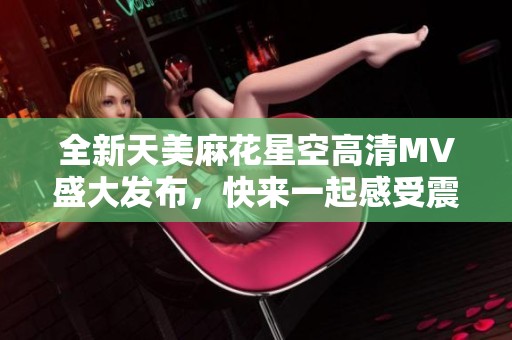 全新天美麻花星空高清MV盛大发布，快来一起感受震撼之美！