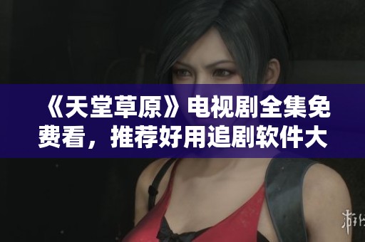 《天堂草原》电视剧全集免费看，推荐好用追剧软件大揭秘