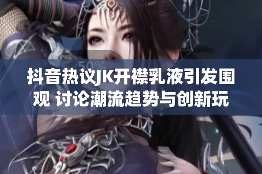 抖音热议JK开襟乳液引发围观 讨论潮流趋势与创新玩法