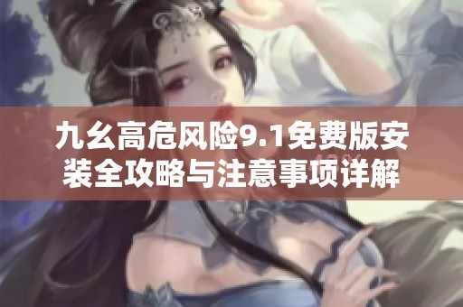 九幺高危风险9.1免费版安装全攻略与注意事项详解