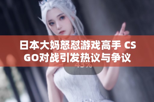 日本大妈怒怼游戏高手 CSGO对战引发热议与争议