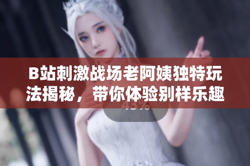B站刺激战场老阿姨独特玩法揭秘，带你体验别样乐趣与魅力
