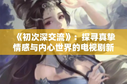 《初次深交流》：探寻真挚情感与内心世界的电视剧新篇章
