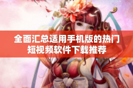 全面汇总适用手机版的热门短视频软件下载推荐