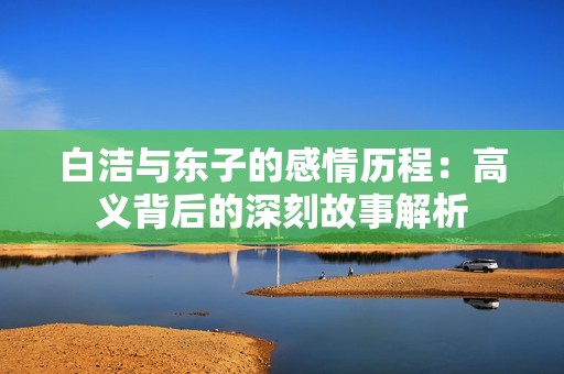 白洁与东子的感情历程：高义背后的深刻故事解析
