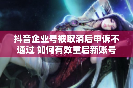 抖音企业号被取消后申诉不通过 如何有效重启新账号的方法