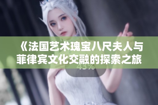 《法国艺术瑰宝八尺夫人与菲律宾文化交融的探索之旅》