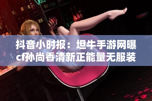 抖音小时报：坦牛手游网曝cf孙尚香清新正能量无服装图片