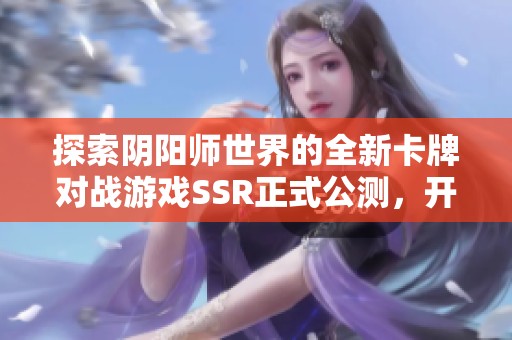 探索阴阳师世界的全新卡牌对战游戏SSR正式公测，开启你的战斗之旅！