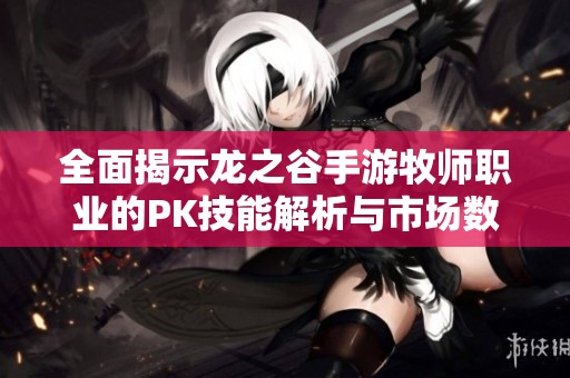 全面揭示龙之谷手游牧师职业的PK技能解析与市场数据分析