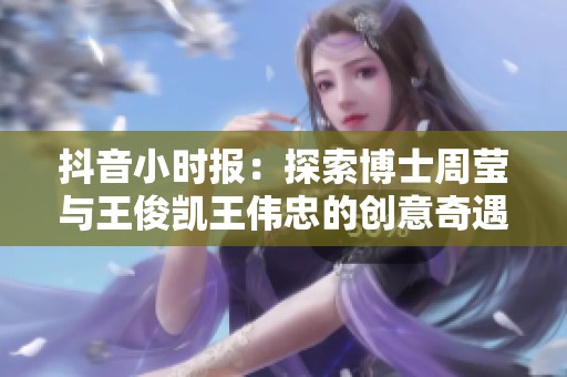 抖音小时报：探索博士周莹与王俊凯王伟忠的创意奇遇记