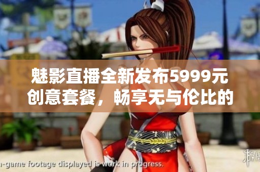 魅影直播全新发布5999元创意套餐，畅享无与伦比的直播体验
