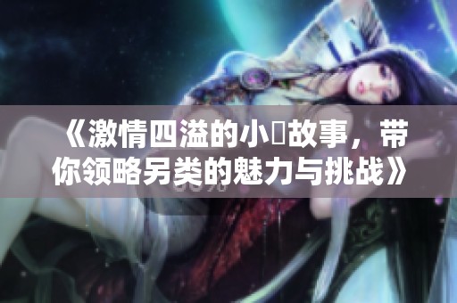 《激情四溢的小泬故事，带你领略另类的魅力与挑战》