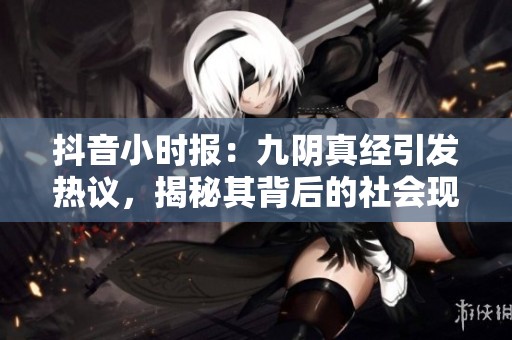 抖音小时报：九阴真经引发热议，揭秘其背后的社会现象