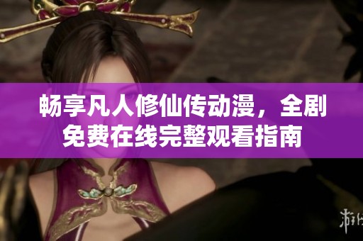 畅享凡人修仙传动漫，全剧免费在线完整观看指南