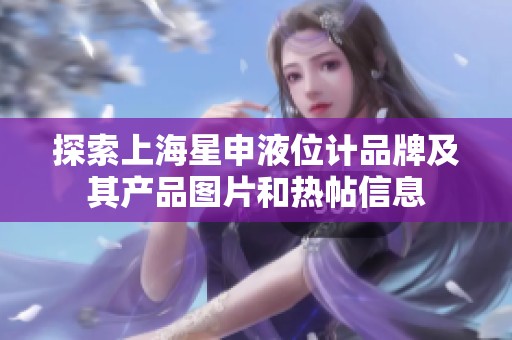 探索上海星申液位计品牌及其产品图片和热帖信息