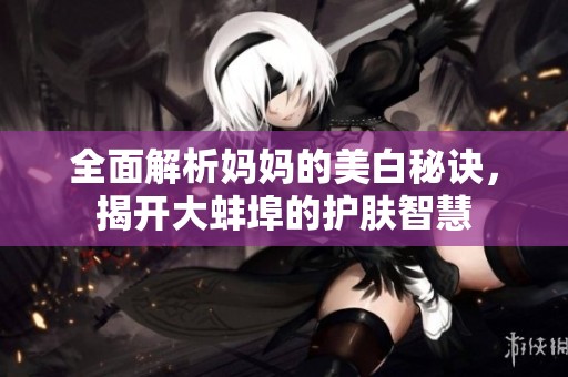 全面解析妈妈的美白秘诀，揭开大蚌埠的护肤智慧