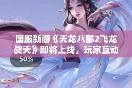 国服新游《天龙八部2飞龙战天》即将上线，玩家互动模式引人期待