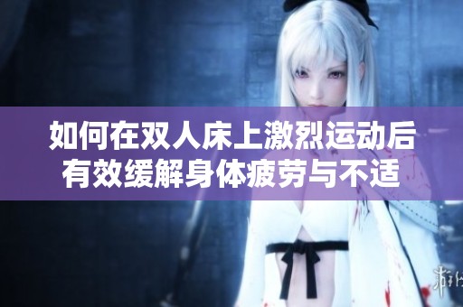 如何在双人床上激烈运动后有效缓解身体疲劳与不适