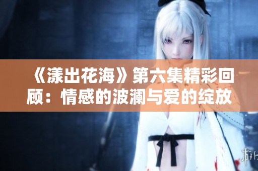 《漾出花海》第六集精彩回顾：情感的波澜与爱的绽放