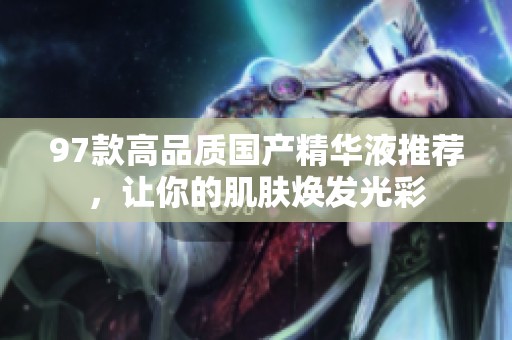 97款高品质国产精华液推荐，让你的肌肤焕发光彩