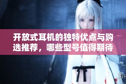 开放式耳机的独特优点与购选推荐，哪些型号值得期待？