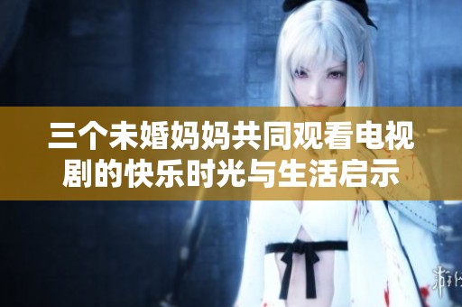 三个未婚妈妈共同观看电视剧的快乐时光与生活启示