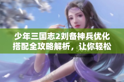 少年三国志2刘备神兵优化搭配全攻略解析，让你轻松赢得战斗胜利
