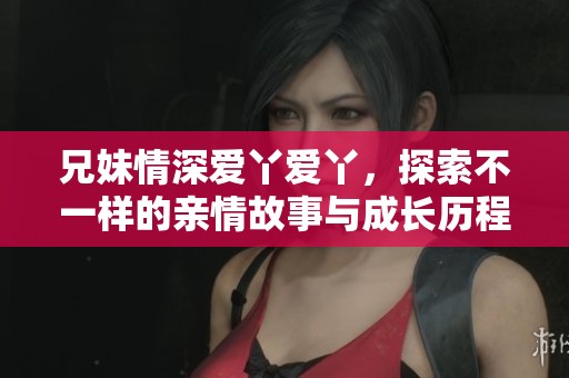 兄妹情深爱丫爱丫，探索不一样的亲情故事与成长历程