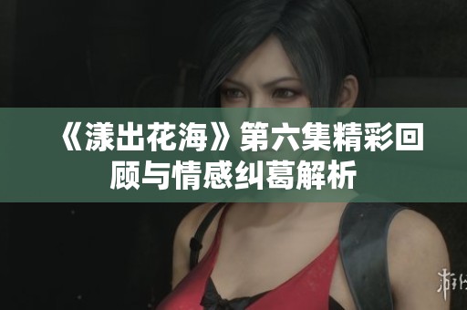 《漾出花海》第六集精彩回顾与情感纠葛解析