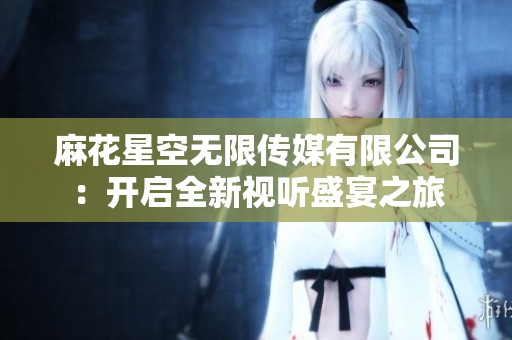麻花星空无限传媒有限公司：开启全新视听盛宴之旅