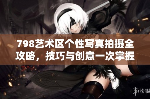 798艺术区个性写真拍摄全攻略，技巧与创意一次掌握