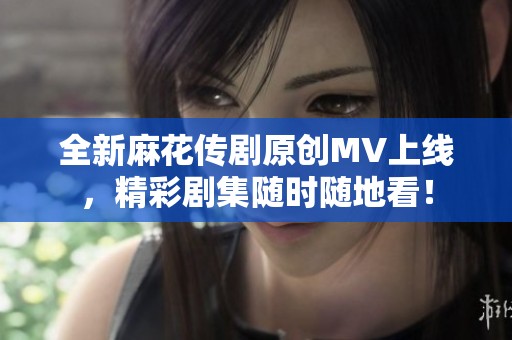 全新麻花传剧原创MV上线，精彩剧集随时随地看！