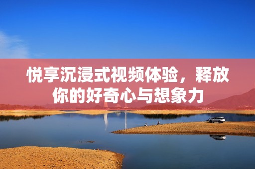 悦享沉浸式视频体验，释放你的好奇心与想象力