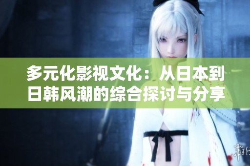 多元化影视文化：从日本到日韩风潮的综合探讨与分享