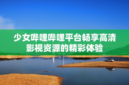 少女哔哩哔哩平台畅享高清影视资源的精彩体验