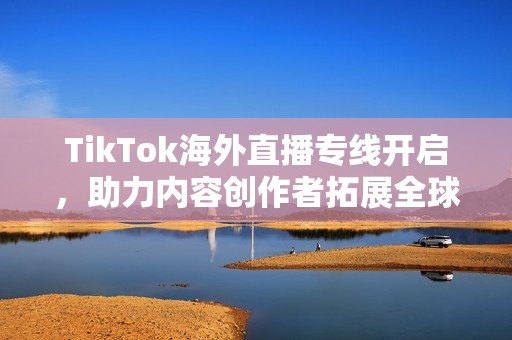 TikTok海外直播专线开启，助力内容创作者拓展全球市场