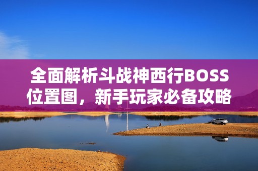 全面解析斗战神西行BOSS位置图，新手玩家必备攻略指南